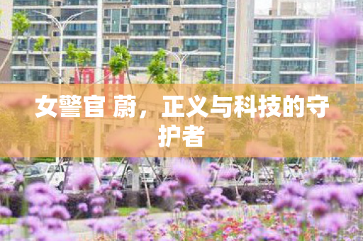 女警官 蔚,正义与科技的守护者 女警官 蔚,正义与科技的守护者