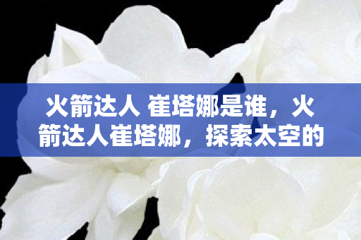 火箭达人 崔塔娜是谁,火箭达人崔塔娜,探索太空的新星 火箭达人 崔塔娜是谁,火箭达人崔塔娜,探索太空的新星
