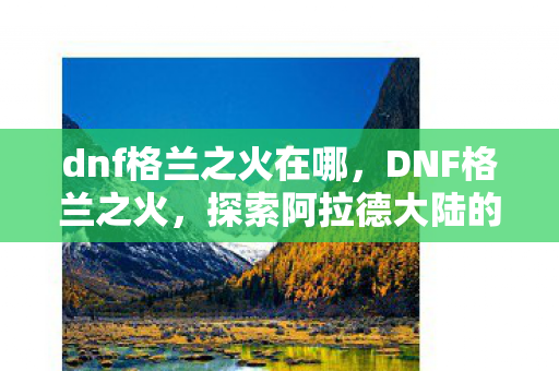 dnf格兰之火在哪，DNF格兰之火，探索阿拉德大陆的炽热挑战
