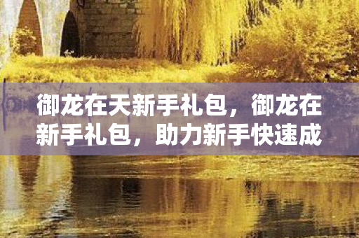 御龙在天新手礼包,御龙在新手礼包,助力新手快速成长 御龙在天新手礼包,御龙在新手礼包,助力新手快速成长