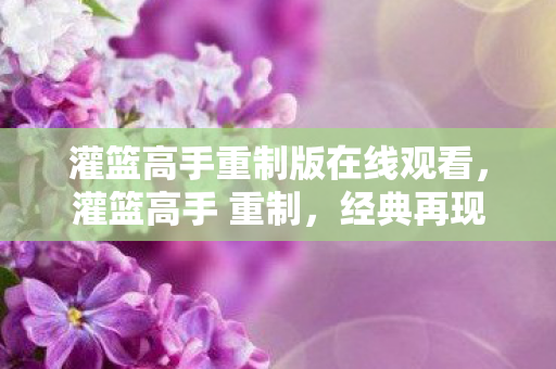 灌篮高手重制版在线观看,灌篮高手 重制,经典再现,情怀与创新的完美融合 灌篮高手重制版在线观看,灌篮高手 重制,经典再现,情怀与创新的完美融合