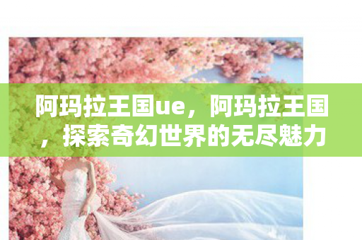 阿玛拉王国ue,阿玛拉王国,探索奇幻世界的无尽魅力 阿玛拉王国ue,阿玛拉王国,探索奇幻世界的无尽魅力