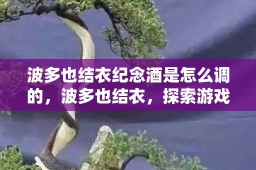 波多也结衣纪念酒是怎么调的,波多也结衣,探索游戏世界的无限可能 波多也结衣纪念酒是怎么调的,波多也结衣,探索游戏世界的无限可能