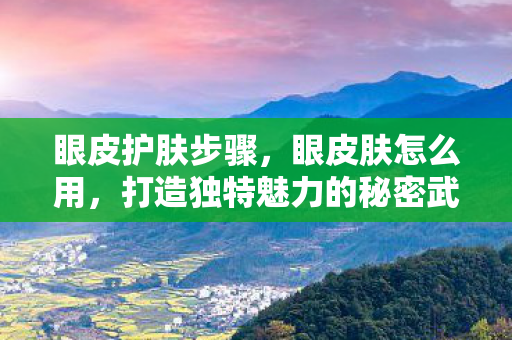 眼皮护肤步骤，眼皮肤怎么用，打造独特魅力的秘密武器