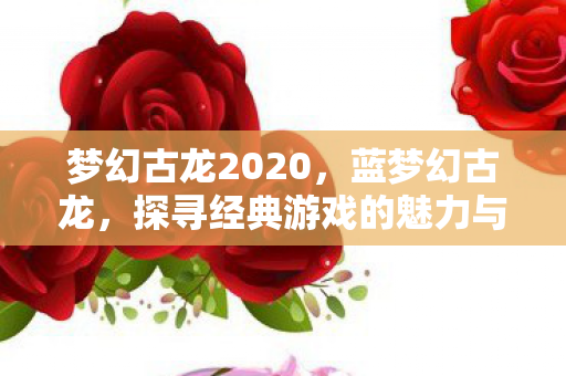 梦幻古龙2020,蓝梦幻古龙,探寻经典游戏的魅力与传承 梦幻古龙2020,蓝梦幻古龙,探寻经典游戏的魅力与传承