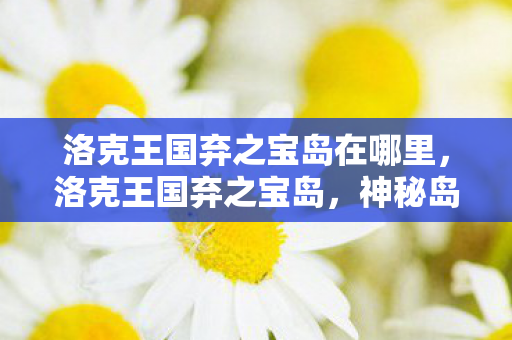 洛克王国弃之宝岛在哪里,洛克王国弃之宝岛,神秘岛屿的探险之旅 洛克王国弃之宝岛在哪里,洛克王国弃之宝岛,神秘岛屿的探险之旅