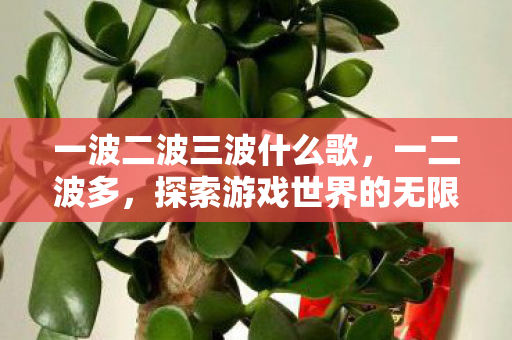 一波二波三波什么歌,一二波多,探索游戏世界的无限可能 一波二波三波什么歌,一二波多,探索游戏世界的无限可能