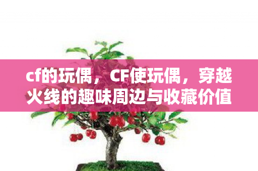 cf的玩偶，CF使玩偶，穿越火线的趣味周边与收藏价值
