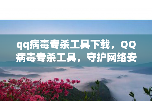 qq病毒专杀工具下载,QQ病毒专杀工具,守护网络安全的重要利器 qq病毒专杀工具下载,QQ病毒专杀工具,守护网络安全的重要利器