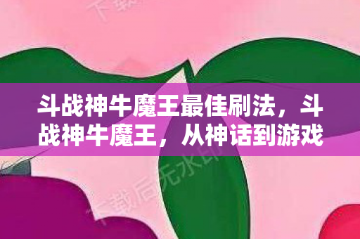 斗战神牛魔王最佳刷法,斗战神牛魔王,从神话到游戏的传奇角色 斗战神牛魔王最佳刷法,斗战神牛魔王,从神话到游戏的传奇角色