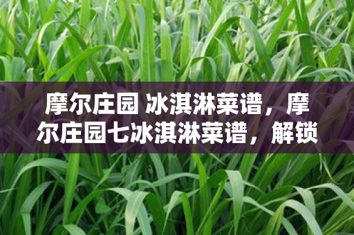 摩尔庄园 冰淇淋菜谱,摩尔庄园七冰淇淋菜谱,解锁夏日清凉新体验 摩尔庄园 冰淇淋菜谱,摩尔庄园七冰淇淋菜谱,解锁夏日清凉新体验