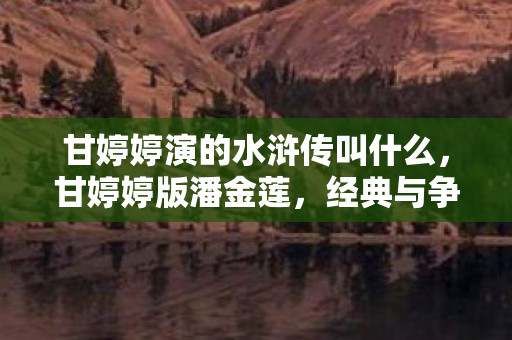 甘婷婷演的水浒传叫什么,甘婷婷版潘金莲,经典与争议并存的荧幕形象 甘婷婷演的水浒传叫什么,甘婷婷版潘金莲,经典与争议并存的荧幕形象