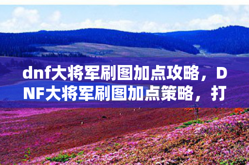 dnf大将军刷图加点攻略,DNF大将军刷图加点策略,打造高效战斗体验 dnf大将军刷图加点攻略,DNF大将军刷图加点策略,打造高效战斗体验