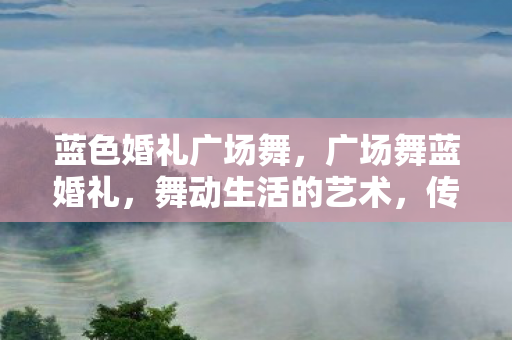 蓝色婚礼广场舞,广场舞蓝婚礼,舞动生活的艺术,传承文化的力量 蓝色婚礼广场舞,广场舞蓝婚礼,舞动生活的艺术,传承文化的力量