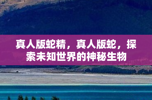 真人版蛇精,真人版蛇,探索未知世界的神秘生物 真人版蛇精,真人版蛇,探索未知世界的神秘生物