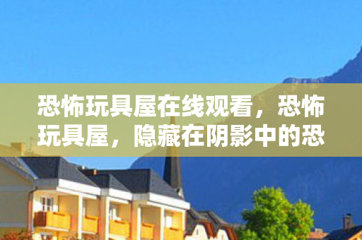 恐怖玩具屋在线观看,恐怖玩具屋,隐藏在阴影中的恐怖秘密 恐怖玩具屋在线观看,恐怖玩具屋,隐藏在阴影中的恐怖秘密