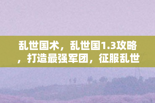 乱世国术，乱世国1.3攻略，打造最强军团，征服乱世天下