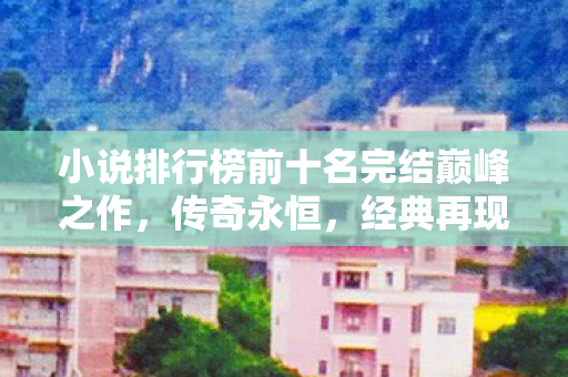 小说排行榜前十名完结巅峰之作,传奇永恒,经典再现,传奇不灭 小说排行榜前十名完结巅峰之作,传奇永恒,经典再现,传奇不灭