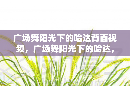 广场舞阳光下的哈达背面视频,广场舞阳光下的哈达,城市生活的温馨乐章 广场舞阳光下的哈达背面视频,广场舞阳光下的哈达,城市生活的温馨乐章