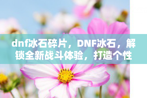 dnf冰石碎片,DNF冰石,解锁全新战斗体验,打造个性化角色 dnf冰石碎片,DNF冰石,解锁全新战斗体验,打造个性化角色