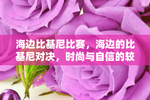 海边比基尼比赛,海边的比基尼对决,时尚与自信的较量 海边比基尼比赛,海边的比基尼对决,时尚与自信的较量
