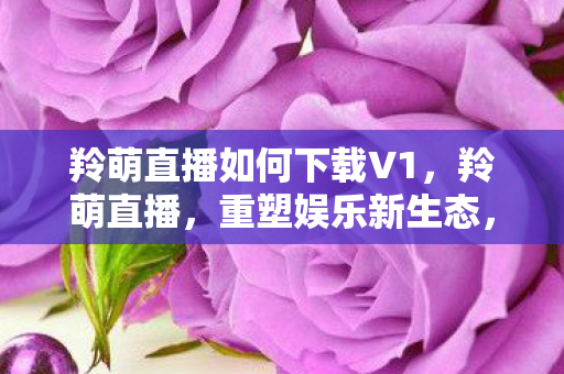 羚萌直播如何下载V1,羚萌直播,重塑娱乐新生态,引领直播新风尚 羚萌直播如何下载V1,羚萌直播,重塑娱乐新生态,引领直播新风尚