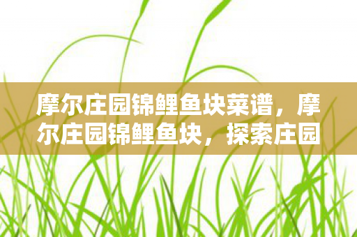 摩尔庄园锦鲤鱼块菜谱,摩尔庄园锦鲤鱼块,探索庄园中的奇妙美食之旅 摩尔庄园锦鲤鱼块菜谱,摩尔庄园锦鲤鱼块,探索庄园中的奇妙美食之旅