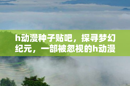 h动漫种子贴吧，探寻梦幻纪元，一部被忽视的h动漫佳作