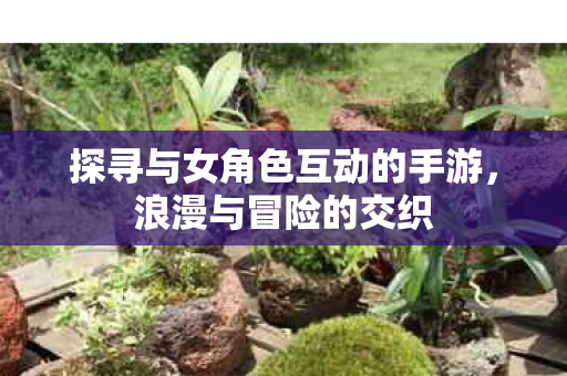 探寻与女角色互动的手游,浪漫与冒险的交织 探寻与女角色互动的手游,浪漫与冒险的交织