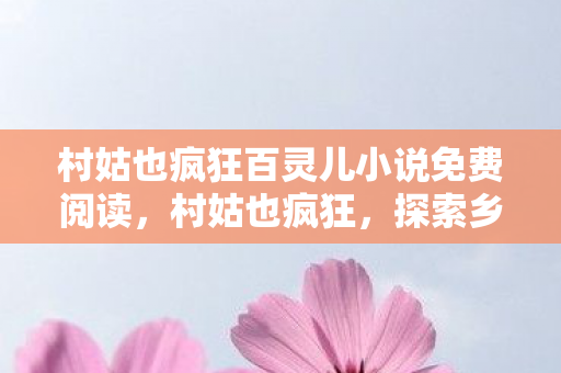 村姑也疯狂百灵儿小说免费阅读,村姑也疯狂,探索乡村文化的独特魅力 村姑也疯狂百灵儿小说免费阅读,村姑也疯狂,探索乡村文化的独特魅力