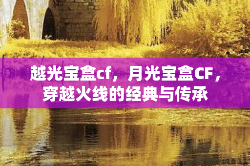 越光宝盒cf,月光宝盒CF,穿越火线的经典与传承 越光宝盒cf,月光宝盒CF,穿越火线的经典与传承