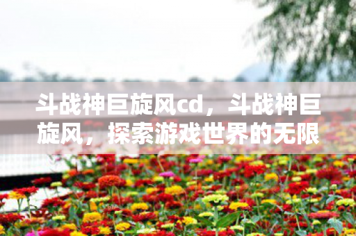 斗战神巨旋风cd,斗战神巨旋风,探索游戏世界的无限可能 斗战神巨旋风cd,斗战神巨旋风,探索游戏世界的无限可能