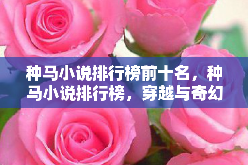 种马小说排行榜前十名,种马小说排行榜,穿越与奇幻的浪漫之旅 种马小说排行榜前十名,种马小说排行榜,穿越与奇幻的浪漫之旅