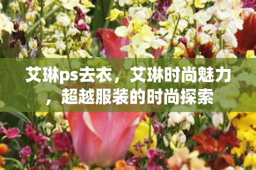 艾琳ps去衣,艾琳时尚魅力,超越服装的时尚探索 艾琳ps去衣,艾琳时尚魅力,超越服装的时尚探索
