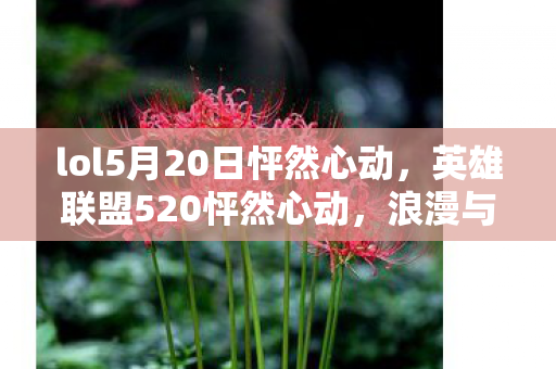 lol5月20日怦然心动,英雄联盟520怦然心动,浪漫与竞技的交织 lol5月20日怦然心动,英雄联盟520怦然心动,浪漫与竞技的交织