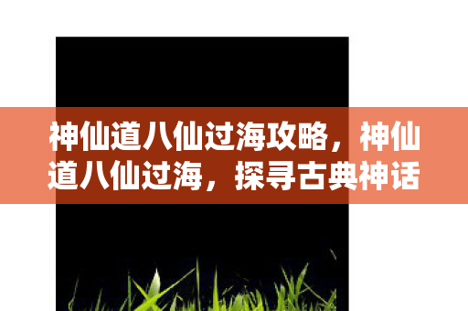 神仙道八仙过海攻略,神仙道八仙过海,探寻古典神话与现代游戏的奇妙融合 神仙道八仙过海攻略,神仙道八仙过海,探寻古典神话与现代游戏的奇妙融合