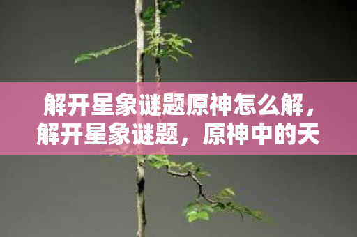 解开星象谜题原神怎么解,解开星象谜题,原神中的天文与神秘符号 解开星象谜题原神怎么解,解开星象谜题,原神中的天文与神秘符号