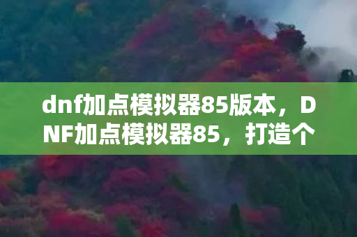 dnf加点模拟器85版本，DNF加点模拟器85，打造个性化角色，提升战斗效率
