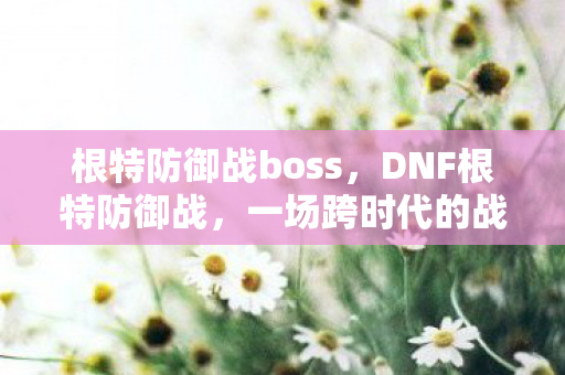 根特防御战boss,DNF根特防御战,一场跨时代的战斗盛宴 根特防御战boss,DNF根特防御战,一场跨时代的战斗盛宴