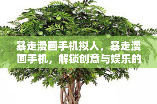 暴走漫画手机拟人,暴走漫画手机,解锁创意与娱乐的新方式 暴走漫画手机拟人,暴走漫画手机,解锁创意与娱乐的新方式