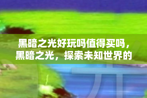 黑暗之光好玩吗值得买吗,黑暗之光,探索未知世界的奇妙之旅 黑暗之光好玩吗值得买吗,黑暗之光,探索未知世界的奇妙之旅