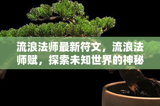流浪法师最新符文,流浪法师赋,探索未知世界的神秘之旅 流浪法师最新符文,流浪法师赋,探索未知世界的神秘之旅