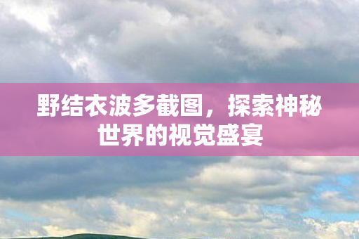野结衣波多截图,探索神秘世界的视觉盛宴 野结衣波多截图,探索神秘世界的视觉盛宴