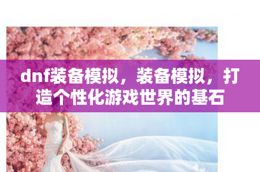 dnf装备模拟,装备模拟,打造个性化游戏世界的基石 dnf装备模拟,装备模拟,打造个性化游戏世界的基石