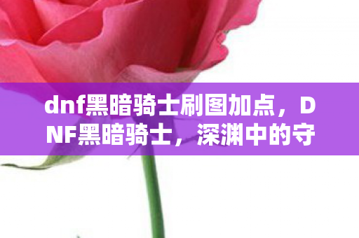 dnf黑暗骑士刷图加点,DNF黑暗骑士,深渊中的守护者 dnf黑暗骑士刷图加点,DNF黑暗骑士,深渊中的守护者