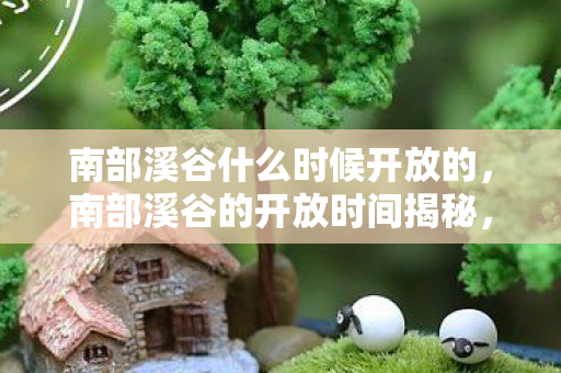 南部溪谷什么时候开放的,南部溪谷的开放时间揭秘,探索自然奇景的最佳时机 南部溪谷什么时候开放的,南部溪谷的开放时间揭秘,探索自然奇景的最佳时机