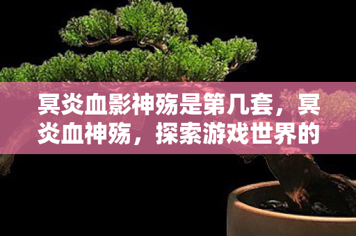 冥炎血影神殇是第几套,冥炎血神殇,探索游戏世界的无尽深渊 冥炎血影神殇是第几套,冥炎血神殇,探索游戏世界的无尽深渊