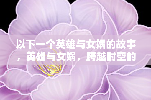 以下一个英雄与女娲的故事,英雄与女娲,跨越时空的宿命交织 以下一个英雄与女娲的故事,英雄与女娲,跨越时空的宿命交织
