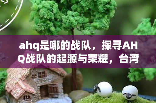 ahq是哪的战队，探寻AHQ战队的起源与荣耀，台湾电竞的璀璨明珠