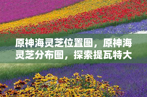 原神海灵芝位置图，原神海灵芝分布图，探索提瓦特大陆的神秘宝藏